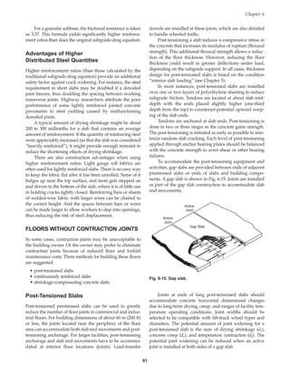 For a granular subbase, the frictional resistance is taken
as 3.37. This formula yields significantly higher reinforce-
ment ratios than does the original subgrade-drag equation.
Advantages of Higher
Distributed Steel Quantities
Higher reinforcement ratios (than those calculated by the
traditional subgrade-drag equation) provide an additional
safety factor against crack widening. For instance, the steel
requirement in short slabs may be doubled if a doweled
joint freezes, thus doubling the spacing between working
transverse joints. Highway researchers attribute the poor
performance of some lightly reinforced jointed concrete
pavements to steel yielding caused by malfunctioning
doweled joints.
A typical amount of drying shrinkage might be about
200 to 300 millionths for a slab that contains an average
amount of reinforcement. If the quantity of reinforcing steel
were appreciably increased (so that the slab was considered
“heavily reinforced”), it might provide enough restraint to
reduce the shortening effects of drying shrinkage.
There are also construction advantages when using
higher reinforcement ratios. Light gauge roll fabrics are
often used for lightly reinforced slabs. There is no easy way
to keep the fabric flat after it has been unrolled. Some of it
bulges up near the top surface, and most gets stepped on
and driven to the bottom of the slab, where it is of little use
in holding cracks tightly closed. Reinforcing bars or sheets
of welded-wire fabric with larger wires can be chaired to
the correct height. And the spaces between bars or wires
can be made larger to allow workers to step into openings,
thus reducing the risk of steel displacement.
FLOORS WITHOUT CONTRACTION JOINTS
In some cases, contraction joints may be unacceptable to
the building owner. Or the owner may prefer to eliminate
contraction joints because of reduced floor and forklift
maintenance costs. Three methods for building these floors
are suggested:
• post-tensioned slabs
• continuously reinforced slabs
• shrinkage-compensating concrete slabs
Post-Tensioned Slabs
Post-tensioned prestressed slabs can be used to greatly
reduce the number of floor joints in commercial and indus-
trial floors. For building dimensions of about 60 m (200 ft)
or less, the joints located near the periphery of the floor
area can accommodate both slab end movements and post-
tensioning anchorage. For larger facilities, post-tensioning
anchorage and slab end movements have to be accommo-
dated at interior floor locations (joints). Load-transfer
dowels are installed at these joints, which are also detailed
to handle wheeled traffic.
Post-tensioning a slab induces a compressive stress in
the concrete that increases its modulus of rupture (flexural
strength). This additional flexural strength allows a reduc-
tion of the floor thickness. However, reducing the floor
thickness could result in greater deflections under load,
depending on the subgrade support. In all cases, thickness
design for post-tensioned slabs is based on the condition
“interior slab loading” (see Chapter 5).
In most instances, post-tensioned slabs are installed
over one or two layers of polyethylene sheeting to reduce
subgrade friction. Tendons are located at about slab mid-
depth with the ends placed slightly higher (one-third
depth from the top) to counteract potential upward warp-
ing of the slab ends.
Tendons are anchored at slab ends. Post-tensioning is
done in two or three stages as the concrete gains strength.
The post-tensioning is initiated as early as possible to min-
imize random slab cracking. Each level of post-tensioning
applied through anchor bearing plates should be balanced
with the concrete strength to avert shear or other bearing
failures.
To accommodate the post-tensioning equipment and
activities, gap slabs are provided between ends of adjacent
prestressed slabs or ends of slabs and building compo-
nents. A gap slab is shown in Fig. 6-15. Joints are installed
as part of the gap slab construction to accommodate slab
end movements.
Chapter 6
61
Gap Slab
Active
Joint
Active
Joint
Fig. 6-15. Gap slab.
Joints at ends of long post-tensioned slabs should
accommodate concrete horizontal dimensional changes
due to long-term drying, creep, and ranges of facility tem-
perature operating conditions. Joint widths should be
selected to be compatible with lift-truck wheel types and
diameters. The potential amount of joint widening for a
post-tensioned slab is the sum of drying shrinkage (ds),
concrete creep (dc), and temperature contraction (dt). The
potential joint widening can be reduced when an active
joint is installed at both sides of a gap slab.
Book Contents
Publication List
 