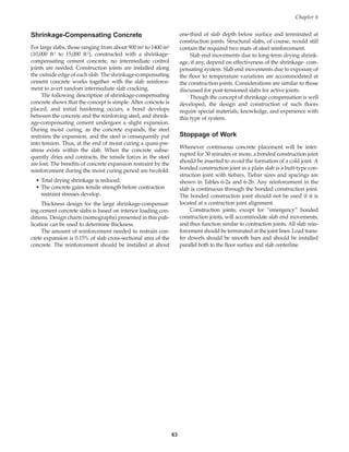 Shrinkage-Compensating Concrete
For large slabs, those ranging from about 900 m2 to 1400 m2
(10,000 ft2 to 15,000 ft2), constructed with a shrinkage-
compensating cement concrete, no intermediate control
joints are needed. Construction joints are installed along
the outside edge of each slab. The shrinkage-compensating
cement concrete works together with the slab reinforce-
ment to avert random intermediate slab cracking.
The following description of shrinkage-compensating
concrete shows that the concept is simple. After concrete is
placed, and initial hardening occurs, a bond develops
between the concrete and the reinforcing steel, and shrink-
age-compensating cement undergoes a slight expansion.
During moist curing, as the concrete expands, the steel
restrains the expansion, and the steel is consequently put
into tension. Thus, at the end of moist curing a quasi-pre-
stress exists within the slab. When the concrete subse-
quently dries and contracts, the tensile forces in the steel
are lost. The benefits of concrete expansion restraint by the
reinforcement during the moist curing period are twofold:
• Total drying shrinkage is reduced.
• The concrete gains tensile strength before contraction
restraint stresses develop.
Thickness design for the large shrinkage-compensat-
ing cement concrete slabs is based on interior loading con-
ditions. Design charts (nomographs) presented in this pub-
lication can be used to determine thickness.
The amount of reinforcement needed to restrain con-
crete expansion is 0.15% of slab cross-sectional area of the
concrete. The reinforcement should be installed at about
one-third of slab depth below surface and terminated at
construction joints. Structural slabs, of course, would still
contain the required two mats of steel reinforcement.
Slab end movements due to long-term drying shrink-
age, if any, depend on effectiveness of the shrinkage- com-
pensating system. Slab end movements due to exposure of
the floor to temperature variations are accommodated at
the construction joints. Considerations are similar to those
discussed for post-tensioned slabs for active joints.
Though the concept of shrinkage compensation is well
developed, the design and construction of such floors
require special materials, knowledge, and experience with
this type of system.
Stoppage of Work
Whenever continuous concrete placement will be inter-
rupted for 30 minutes or more, a bonded construction joint
should be inserted to avoid the formation of a cold joint. A
bonded construction joint in a plain slab is a butt-type con-
struction joint with tiebars. Tiebar sizes and spacings are
shown in Tables 6-2a and 6-2b. Any reinforcement in the
slab is continuous through the bonded construction joint.
The bonded construction joint should not be used if it is
located at a contraction joint alignment.
Construction joints, except for “emergency” bonded
construction joints, will accommodate slab end movements,
and thus function similar to contraction joints. All slab rein-
forcement should be terminated at the joint lines. Load trans-
fer dowels should be smooth bars and should be installed
parallel both to the floor surface and slab centerline.
Chapter 6
63
Book Contents
Publication List
 
