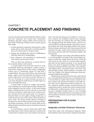 Concrete should be placed and finished by skilled workers
who have experience with concrete floor construction.
Finishing, especially, requires skilled cement masons for
best results. Producing a finished surface usually requires
three stages:
1. concrete placement, compaction, and truing (to a rather
rough surface) of the struck-off or screeded surface by
the use of a hand-screed or vibratory screed
2. shaping and smoothing the surface by bullfloating or
darbying, followed by straightedging
3. final compaction and smoothing by steel-troweling
with a hand or power-driven trowel
There are three basic finishes for a concrete slab sur-
face: screeded, floated, and troweled.
A screeded finish involves the least amount of work.
Immediately following consolidation, surplus concrete is
removed by striking off the surface using a straightedge.
Certain types of construction require no more than a
screeded finish. The name of the finish is derived from the
guides, called screeds, that determine the elevation of the
surface. Edge forms can be used as screeds. Placing a nar-
row row of concrete at a certain elevation can serve as a
wet screed, though this method does not afford tight con-
trol over finished elevations.
A floated finish is normal for outdoor slab surfaces.
After screeding, the concrete begins to stiffen and the water
sheen disappears from the surface. At this point, floating
begins. Floating should work the concrete no more than
necessary to produce a surface that is level, uniform in tex-
ture, and free of foot and screed marks. If a troweled or
broomed finish is to be applied, floating should leave a
small amount of mortar on the surface. There should be no
excess water. The mortar permits effective troweling or
brooming. For interior slabs exposed to freezing and thaw-
ing during construction, and for all outdoor slabs, the fin-
ishing procedure should not remove entrained air from the
mortar surface.
A troweled finish is used on interior floor slabs. Steel
troweling improves the cosmetic appearance and provides
a surface that is stronger, more wear resistant, and easier to
clean. The steel troweling may be omitted if a coarse tex-
ture is desired. Two conditions must be met to properly
time the troweling: the moisture film and sheen should
have disappeared from the floated surface, and the con-
crete should have hardened enough to prevent an excess of
fine material and water from being worked to the surface.
Steel troweling is performed with a firm pressure that will
transform the open, sandy surface left by floating into a
hard, dense, uniform surface free of blemishes, ripples, and
trowel marks.
Different degrees of troweling yield different finishes.
A very fine-grained swirl finish is the result of light trow-
eling. To create this nonslip finish, the trowel is held flat
and moved over the surface in a circular motion immedi-
ately after the first regular troweling. A very smooth hard
finish is the result of repeated troweling. If the hard steel
troweling is repeated until the surface has a somewhat pol-
ished (glossy) look, a burnished surface will result. This
special finish provides added resistance to abrasion and
wear. See Chapter 8 for detailed information about pro-
ducing burnished floor finishes.
Industrial and commercial (interior) floor slabs should
have a troweled finish, but there are no compelling reasons
to trowel finish an outdoor slab. Texture is better for out-
door surfaces, and steel-trowel finishes provide little trac-
tion when wet. If a light broom finish is wanted, the sur-
face should be floated, troweled, and then broomed. If a
rough broom finish is desired, the surface should be float-
ed, followed by rough brooming. (In this case, the trowel-
ing step is skipped.) Another reason to avoid troweling
outdoor slabs is that densification by troweling may elimi-
nate entrained air from the concrete surface, leaving it vul-
nerable to scaling.
PREPARATIONS FOR PLACING
CONCRETE
Subgrades and Slab Thickness Tolerances
Good floors begin with well-prepared subgrades. Many
floor problems can be traced to poor subgrade preparation.
CHAPTER 7
CONCRETE PLACEMENT AND FINISHING
65
Book Contents
Publication List
 