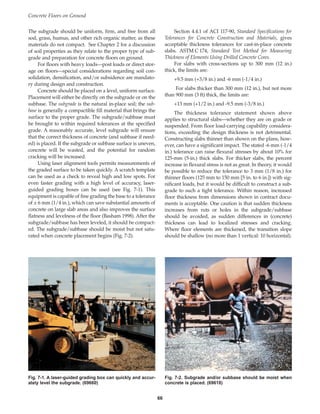 The subgrade should be uniform, firm, and free from all
sod, grass, humus, and other rich organic matter, as these
materials do not compact. See Chapter 2 for a discussion
of soil properties as they relate to the proper type of sub-
grade and preparation for concrete floors on ground.
For floors with heavy loads—post loads or direct stor-
age on floors—special considerations regarding soil con-
solidation, densification, and/or subsidence are mandato-
ry during design and construction.
Concrete should be placed on a level, uniform surface.
Placement will either be directly on the subgrade or on the
subbase. The subgrade is the natural in-place soil; the sub-
base is generally a compactible fill material that brings the
surface to the proper grade. The subgrade/subbase must
be brought to within required tolerances at the specified
grade. A reasonably accurate, level subgrade will ensure
that the correct thickness of concrete (and subbase if need-
ed) is placed. If the subgrade or subbase surface is uneven,
concrete will be wasted, and the potential for random
cracking will be increased.
Using laser alignment tools permits measurements of
the graded surface to be taken quickly. A scratch template
can be used as a check to reveal high and low spots. For
even faster grading with a high level of accuracy, laser-
guided grading boxes can be used (see Fig. 7-1). This
equipment is capable of fine grading the base to a tolerance
of ± 6 mm (1/4 in.), which can save substantial amounts of
concrete on large slab areas and also improves the surface
flatness and levelness of the floor (Basham 1998). After the
subgrade/subbase has been leveled, it should be compact-
ed. The subgrade/subbase should be moist but not satu-
rated when concrete placement begins (Fig. 7-2).
Section 4.4.1 of ACI 117-90, Standard Specifications for
Tolerances for Concrete Construction and Materials, gives
acceptable thickness tolerances for cast-in-place concrete
slabs. ASTM C 174, Standard Test Method for Measuring
Thickness of Elements Using Drilled Concrete Cores.
For slabs with cross-sections up to 300 mm (12 in.)
thick, the limits are:
+9.5 mm (+3/8 in.) and -6 mm (-1/4 in.)
For slabs thicker than 300 mm (12 in.), but not more
than 900 mm (3 ft) thick, the limits are:
+13 mm (+1/2 in.) and -9.5 mm (-3/8 in.)
The thickness tolerance statement shown above
applies to structural slabs—whether they are on grade or
suspended. From floor load-carrying capability considera-
tions, exceeding the design thickness is not detrimental.
Constructing slabs thinner than shown on the plans, how-
ever, can have a significant impact. The stated -6 mm (-1/4
in.) tolerance can raise flexural stresses by about 10% for
125-mm (5-in.) thick slabs. For thicker slabs, the percent
increase in flexural stress is not as great. In theory, it would
be possible to reduce the tolerance to 3 mm (1/8 in.) for
thinner floors (125 mm to 150 mm [5 in. to 6 in.]) with sig-
nificant loads, but it would be difficult to construct a sub-
grade to such a tight tolerance. Within reason, increased
floor thickness from dimensions shown in contract docu-
ments is acceptable. One caution is that sudden thickness
increases from ruts or holes in the subgrade/subbase
should be avoided, as sudden differences in (concrete)
thickness can lead to localized stresses and cracking.
Where floor elements are thickened, the transition slope
should be shallow (no more than 1 vertical: 10 horizontal).
Concrete Floors on Ground
66
Fig. 7-1. A laser-guided grading box can quickly and accur-
ately level the subgrade. (69660)
Fig. 7-2. Subgrade and/or subbase should be moist when
concrete is placed. (69618)
Book Contents
Publication List
 