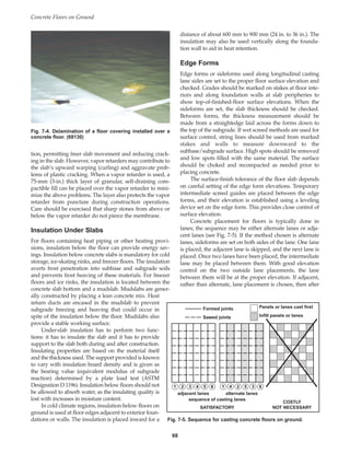 tion, permitting freer slab movement and reducing crack-
ing in the slab. However, vapor retarders may contribute to
the slab’s upward warping (curling) and aggravate prob-
lems of plastic cracking. When a vapor retarder is used, a
75-mm (3-in.) thick layer of granular, self-draining com-
pactible fill can be placed over the vapor retarder to mini-
mize the above problems. The layer also protects the vapor
retarder from puncture during construction operations.
Care should be exercised that sharp stones from above or
below the vapor retarder do not pierce the membrane.
Insulation Under Slabs
For floors containing heat piping or other heating provi-
sions, insulation below the floor can provide energy sav-
ings. Insulation below concrete slabs is mandatory for cold
storage, ice-skating rinks, and freezer floors. The insulation
averts frost penetration into subbase and subgrade soils
and prevents frost heaving of these materials. For freezer
floors and ice rinks, the insulation is located between the
concrete slab bottom and a mudslab. Mudslabs are gener-
ally constructed by placing a lean concrete mix. Heat
return ducts are encased in the mudslab to prevent
subgrade freezing and heaving that could occur in
spite of the insulation below the floor. Mudslabs also
provide a stable working surface.
Under-slab insulation has to perform two func-
tions: it has to insulate the slab and it has to provide
support to the slab both during and after construction.
Insulating properties are based on the material itself
and the thickness used. The support provided is known
to vary with insulation board density and is given as
the bearing value (equivalent modulus of subgrade
reaction) determined by a plate load test (ASTM
Designation D 1196). Insulation below floors should not
be allowed to absorb water, as the insulating quality is
lost with increases in moisture content.
In cold climate regions, insulation below floors on
ground is used at floor edges adjacent to exterior foun-
dations or walls. The insulation is placed inward for a
distance of about 600 mm to 900 mm (24 in. to 36 in.). The
insulation may also be used vertically along the founda-
tion wall to aid in heat retention.
Edge Forms
Edge forms or sideforms used along longitudinal casting
lane sides are set to the proper floor surface elevation and
checked. Grades should be marked on stakes at floor inte-
riors and along foundation walls at slab peripheries to
show top-of-finished-floor surface elevations. When the
sideforms are set, the slab thickness should be checked.
Between forms, the thickness measurement should be
made from a straightedge laid across the forms down to
the top of the subgrade. If wet screed methods are used for
surface control, string lines should be used from marked
stakes and walls to measure downward to the
subbase/subgrade surface. High spots should be removed
and low spots filled with the same material. The surface
should be choked and recompacted as needed prior to
placing concrete.
The surface-finish tolerance of the floor slab depends
on careful setting of the edge form elevations. Temporary
intermediate screed guides are placed between the edge
forms, and their elevation is established using a leveling
device set on the edge form. This provides close control of
surface elevation.
Concrete placement for floors is typically done in
lanes; the sequence may be either alternate lanes or adja-
cent lanes (see Fig. 7-5). If the method chosen is alternate
lanes, sideforms are set on both sides of the lane. One lane
is placed, the adjacent lane is skipped, and the next lane is
placed. Once two lanes have been placed, the intermediate
lane may be placed between them. With good elevation
control on the two outside lane placements, the lane
between them will be at the proper elevation. If adjacent,
rather than alternate, lane placement is chosen, then after
Concrete Floors on Ground
68
Fig. 7-4. Delamination of a floor covering installed over a
concrete floor. (68130)
1 4 2 5 3 6
1 2 3 4 5 6
adjacent lanes alternate lanes
sequence of casting lanes
SATISFACTORY
COSTLY
NOT NECESSARY
Panels or lanes cast first
Infill panels or lanes
Formed joints
Sawed joints
Fig. 7-5. Sequence for casting concrete floors on ground.
Book Contents
Publication List
 
