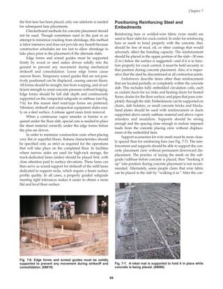 the first lane has been placed, only one sideform is needed
for subsequent lane placements.
Checkerboard methods for concrete placement should
not be used. Though sometimes used in the past in an
attempt to minimize cracking from shrinkage, this method
is labor intensive and does not provide any benefit because
construction schedules are too fast to allow shrinkage to
take place prior to the placement of the alternate slabs.
Edge forms and screed guides must be supported
firmly by wood or steel stakes driven solidly into the
ground to prevent any movement during mechanical
strikeoff and consolidation. Loose edge forms cause
uneven floors. Temporary screed guides that are not posi-
tively positioned can be displaced, causing uneven floors.
All forms should be straight, free from warping, and of suf-
ficient strength to resist concrete pressure without bulging.
Edge forms should be full slab depth and continuously
supported on the compacted subgrade or subbase (see Fig.
7-6); for this reason steel road-type forms are preferred.
Vibratory strikeoff and compaction equipment slides easi-
ly on a steel surface. A release agent eases form removal.
When a continuous vapor retarder or barrier is re-
quired under the floor slab, special care is needed to place
the sheet material correctly under the edge forms before
the pins are driven.
In order to minimize construction costs when placing
very flat or superflat floors, flatness characteristics should
be specified only as strict as required for the operations
that will take place on the completed floor. In facilities
where narrow aisles are used for high-rack storage, the
truck-dedicated lanes (aisles) should be placed first, with
close attention paid to surface elevations. These lanes can
then serve as screed support for strikeoff of the infill lanes
dedicated to support racks, which require a lesser surface
profile quality. In all cases, a properly graded subgrade
meeting tight tolerances makes it easier to obtain a more
flat and level floor surface.
Positioning Reinforcing Steel and
Embedments
Reinforcing bars or welded-wire fabric (wire mesh) are
used in floor slabs for crack control. In order for reinforcing
bars or mesh to bond properly with the concrete, they
should be free of mud, oil, or other coatings that would
adversely affect the bonding capacity. The reinforcement
should be placed in the upper portion of the slab—50 mm
(2 in.) below the surface is suggested—and if it is to func-
tion properly for crack control, it must be held securely in
that position during concrete placement. Also, it is imper-
ative that the steel be discontinued at all contraction joints.
Embedments describe items other than reinforcement
that are located partially or completely within the concrete
slab. This includes fully embedded circulation coils, such
as coolant ducts for ice rinks and heating ducts for heated
floors; drains for the floor surface; and pipes that pass com-
pletely through the slab. Embedments can be supported on
chairs, slab bolsters, or small concrete bricks and blocks.
Sand plates should be used with reinforcement or ducts
supported above sandy subbase material and above vapor
retarders and insulation. Supports should be strong
enough and the spacing close enough to endure imposed
loads from the concrete placing crew without displace-
ment of the embedded item.
Support accessories for wire mesh must be more close-
ly spaced than for reinforcing bars (see Fig. 7-7). The rein-
forcement and supports should be able to support the con-
crete placement crew without permanent downward dis-
placement. The practice of laying the mesh on the sub-
grade/subbase before concrete is placed, then “hooking it
up” into position during concrete placement is not recom-
mended. Alternately, some people claim that wire fabric
can be placed in the slab by “walking it in.” After the con-
Chapter 7
69
Fig. 7-6. Edge forms and screed guides must be solidly
supported to prevent any movement during strikeoff and
consolidation. (69619)
Fig. 7-7. A rebar mat is supported to hold it in place while
concrete is being placed. (69686)
Book Contents
Publication List
 