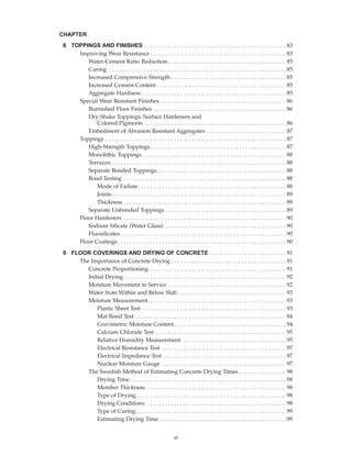 8 TOPPINGS AND FINISHES . . . . . . . . . . . . . . . . . . . . . . . . . . . . . . . . . . . . . . . . . . . . . . . . 83
Improving Wear Resistance . . . . . . . . . . . . . . . . . . . . . . . . . . . . . . . . . . . . . . . . . . . . . . 83
Water-Cement Ratio Reduction . . . . . . . . . . . . . . . . . . . . . . . . . . . . . . . . . . . . . . . . 85
Curing . . . . . . . . . . . . . . . . . . . . . . . . . . . . . . . . . . . . . . . . . . . . . . . . . . . . . . . . . . . . 85
Increased Compressive Strength . . . . . . . . . . . . . . . . . . . . . . . . . . . . . . . . . . . . . . . 85
Increased Cement Content. . . . . . . . . . . . . . . . . . . . . . . . . . . . . . . . . . . . . . . . . . . . 85
Aggregate Hardness . . . . . . . . . . . . . . . . . . . . . . . . . . . . . . . . . . . . . . . . . . . . . . . . . 85
Special Wear Resistant Finishes. . . . . . . . . . . . . . . . . . . . . . . . . . . . . . . . . . . . . . . . . . . 86
Burnished Floor Finishes . . . . . . . . . . . . . . . . . . . . . . . . . . . . . . . . . . . . . . . . . . . . . 86
Dry-Shake Toppings: Surface Hardeners and
Colored Pigments . . . . . . . . . . . . . . . . . . . . . . . . . . . . . . . . . . . . . . . . . . . . . . . . 86
Embedment of Abrasion Resistant Aggregates . . . . . . . . . . . . . . . . . . . . . . . . . . . 87
Toppings . . . . . . . . . . . . . . . . . . . . . . . . . . . . . . . . . . . . . . . . . . . . . . . . . . . . . . . . . . . . . 87
High-Strength Toppings. . . . . . . . . . . . . . . . . . . . . . . . . . . . . . . . . . . . . . . . . . . . . . 87
Monolithic Toppings. . . . . . . . . . . . . . . . . . . . . . . . . . . . . . . . . . . . . . . . . . . . . . . . . 88
Terrazzo . . . . . . . . . . . . . . . . . . . . . . . . . . . . . . . . . . . . . . . . . . . . . . . . . . . . . . . . . . . 88
Separate Bonded Toppings. . . . . . . . . . . . . . . . . . . . . . . . . . . . . . . . . . . . . . . . . . . . 88
Bond Testing . . . . . . . . . . . . . . . . . . . . . . . . . . . . . . . . . . . . . . . . . . . . . . . . . . . . . . . 88
Mode of Failure . . . . . . . . . . . . . . . . . . . . . . . . . . . . . . . . . . . . . . . . . . . . . . . . . . 88
Joints. . . . . . . . . . . . . . . . . . . . . . . . . . . . . . . . . . . . . . . . . . . . . . . . . . . . . . . . . . . 89
Thickness . . . . . . . . . . . . . . . . . . . . . . . . . . . . . . . . . . . . . . . . . . . . . . . . . . . . . . . 89
Separate Unbonded Toppings . . . . . . . . . . . . . . . . . . . . . . . . . . . . . . . . . . . . . . . . . 89
Floor Hardeners . . . . . . . . . . . . . . . . . . . . . . . . . . . . . . . . . . . . . . . . . . . . . . . . . . . . . . . 90
Sodium Silicate (Water Glass) . . . . . . . . . . . . . . . . . . . . . . . . . . . . . . . . . . . . . . . . . 90
Fluosilicates . . . . . . . . . . . . . . . . . . . . . . . . . . . . . . . . . . . . . . . . . . . . . . . . . . . . . . . . 90
Floor Coatings. . . . . . . . . . . . . . . . . . . . . . . . . . . . . . . . . . . . . . . . . . . . . . . . . . . . . . . . . 90
9 FLOOR COVERINGS AND DRYING OF CONCRETE . . . . . . . . . . . . . . . . . . . . . . . . . . 91
The Importance of Concrete Drying . . . . . . . . . . . . . . . . . . . . . . . . . . . . . . . . . . . . . . . 91
Concrete Proportioning . . . . . . . . . . . . . . . . . . . . . . . . . . . . . . . . . . . . . . . . . . . . . . 91
Initial Drying . . . . . . . . . . . . . . . . . . . . . . . . . . . . . . . . . . . . . . . . . . . . . . . . . . . . . . . 92
Moisture Movement in Service . . . . . . . . . . . . . . . . . . . . . . . . . . . . . . . . . . . . . . . . 92
Water from Within and Below Slab. . . . . . . . . . . . . . . . . . . . . . . . . . . . . . . . . . . . . 93
Moisture Measurement. . . . . . . . . . . . . . . . . . . . . . . . . . . . . . . . . . . . . . . . . . . . . . . 93
Plastic Sheet Test . . . . . . . . . . . . . . . . . . . . . . . . . . . . . . . . . . . . . . . . . . . . . . . . . 93
Mat Bond Test . . . . . . . . . . . . . . . . . . . . . . . . . . . . . . . . . . . . . . . . . . . . . . . . . . . 94
Gravimetric Moisture Content. . . . . . . . . . . . . . . . . . . . . . . . . . . . . . . . . . . . . . 94
Calcium Chloride Test . . . . . . . . . . . . . . . . . . . . . . . . . . . . . . . . . . . . . . . . . . . . 95
Relative Humidity Measurement . . . . . . . . . . . . . . . . . . . . . . . . . . . . . . . . . . . 95
Electrical Resistance Test . . . . . . . . . . . . . . . . . . . . . . . . . . . . . . . . . . . . . . . . . . 97
Electrical Impedance Test . . . . . . . . . . . . . . . . . . . . . . . . . . . . . . . . . . . . . . . . . . 97
Nuclear Moisture Gauge . . . . . . . . . . . . . . . . . . . . . . . . . . . . . . . . . . . . . . . . . . 97
The Swedish Method of Estimating Concrete Drying Times . . . . . . . . . . . . . . . . 98
Drying Time. . . . . . . . . . . . . . . . . . . . . . . . . . . . . . . . . . . . . . . . . . . . . . . . . . . . . 98
Member Thickness . . . . . . . . . . . . . . . . . . . . . . . . . . . . . . . . . . . . . . . . . . . . . . . 98
Type of Drying. . . . . . . . . . . . . . . . . . . . . . . . . . . . . . . . . . . . . . . . . . . . . . . . . . . 98
Drying Conditions . . . . . . . . . . . . . . . . . . . . . . . . . . . . . . . . . . . . . . . . . . . . . . . 98
Type of Curing. . . . . . . . . . . . . . . . . . . . . . . . . . . . . . . . . . . . . . . . . . . . . . . . . . . 99
Estimating Drying Time . . . . . . . . . . . . . . . . . . . . . . . . . . . . . . . . . . . . . . . . . . . 99
CHAPTER
vi
Book Contents
Publication List
 