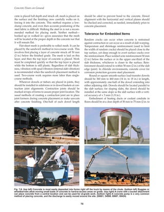 crete is placed full depth and struck off, mesh is placed on
the surface and the finishing crew carefully walks on it,
forcing it into the concrete. This method requires a low-
slump concrete, and even then accurate positioning of the
steel fabric is difficult. Walking the steel in is not a recom-
mended method for placing mesh. Neither method—
hooked up or walked in—gives assurance that the mesh
will be located at the proper depth in the concrete nor that
it will remain flat.
Flat-sheet mesh is preferable to rolled mesh. It can be
placed by the sandwich method in two-course work. This
involves first placing a layer of concrete struck off 50 mm
(2 in.) below the finished grade. The mesh is laid on this
layer, and then the top layer of concrete is placed. Work
must be completed quickly so that the top layer is placed
while the bottom is still plastic. Regardless of slab thick-
ness, vibration with spud vibrators (internal slab vibration)
is recommended when the sandwich placement method is
used. Two-course work requires more labor than single-
course methods.
Wherever dowels or tiebars are placed in joints, they
should be installed in sideforms or in dowel baskets at con-
traction joint alignments. Contraction joints should be
marked at tops of forms to assure proper joint location. The
usual methods of creating a contraction joint are to place
joint formers during concrete placement or make sawcuts
after concrete finishing. One-half of each dowel length
should be oiled to prevent bond to the concrete. Dowel
alignment with the horizontal and vertical planes should
be checked and corrected, as needed, immediately prior to
concrete placement.
Tolerance for Embedded Items
Random cracks can occur when concrete is restrained
against contraction or can occur as a result of slab warping.
Temperature and shrinkage reinforcement (used to limit
the width of random cracks) should be placed close to the
top surface, yet deep enough to avert surface cracks over
the reinforcement. Place welded wire reinforcement 50 mm
(2 in.) below the surface or in the upper one-third of the
slab thickness, whichever is closer to the surface. Rein-
forcement should extend to within 50 mm (2 in.) of the slab
edge (joint). In chloride environments, concrete cover for
corrosion protection governs steel placement.
Round or square smooth-surface load-transfer dowels
should be 360 mm to 460 mm (14 in. to 18 in.) in length,
with approximately one-half of the dowel extending into
either adjoining slab. Dowels should be located parallel to
the slab surface; for sloping slabs, the dowel should be
installed at the same slope as the slab surface with a verti-
cal accuracy of ± 3 mm (1/8 in.).
Embedment of heating ducts or coolant conduits in
floors should be at a clear depth of 50 mm to 75 mm (2 in. to
Concrete Floors on Ground
70
Fig. 7-8. (top left) Concrete is most easily deposited into forms right off the truck by means of the chute. (bottom left) Buggies or
wheelbarrows allow moving small loads of concrete to hard-to-access areas on grade. (top right) A crane with a bucket attachment
can place concrete from a central location and can be used for at-grade work. (bottom right) A concrete pump is a very common
method of placing concrete, and the discharge is easily moved around the site. (69661, 54088, 69687, 69424)
Book Contents
Publication List
 