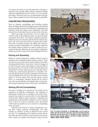 Chapter 7
71
3 in.) below the surface to provide uniformity of heating or
freezing at the concrete surface. Electric resistance heating
cables are embedded 25 mm to 75 mm (1 in. to 3 in.) below
the surface. At least 25 mm (1 in.) of concrete below the pip-
ing or cables is needed, but twice that amount is preferable.
CONCRETING PROCEDURES
Tools for placing, consolidating, and finishing concrete
floors are largely mechanized, though some amount of hand
labor is generally necessary for striking off, compacting, and
finishing. Large jobs require more equipment, and small
jobs may have restrictions based on access to the work area.
Floors cast under the protective cover of a tight roof
with the walls of the building in place are apt to be better
constructed than floors cast without overhead protection.
Outside work can be adversely affected by the weather (sun,
heat, cold, wind, and rain) and have a greater risk of prob-
lems such as cracking, crazing, and curling. The main pre-
caution for indoor construction is to vent heater exhaust to
the outside whenever heaters are used to protect the con-
crete from freezing. Otherwise, poor air quality could lead to
health concerns for workers and surface dusting of the floor.
Placing and Spreading
Rutted or marred subgrade or subbase surfaces must be
regraded and recompacted before placing concrete. There
are several ways to place fresh concrete where it is needed,
including directly from a truck mixer’s chute, by buggy on
wooden ramps, by crane with bucket, by conveyor belt, or
by pump (see Fig. 7-8 and PCA 1988). Concrete placement
should start at corners and proceed away from the corners.
Continuous, uninterrupted placement is desirable. Con-
crete should be placed as closely as possible to its final posi-
tion and slightly above the top of the edge forms or screed
guides. It is then spread with shovels, special concrete
rakes, or come-alongs. Vibration should not be used to
move the concrete laterally. Air trapped in the concrete dur-
ing mixing and placing must be removed by consolidation.
Striking Off and Consolidating
Concrete is brought to its initial level and surface by the
operations of strikeoff, consolidation, and darbying or
bullfloating. Striking off, or screeding, is the action of lev-
eling the top surface of concrete when it is first deposited
into the forms. Where surface tolerance is important, the
strikeoff lane width should be limited to 6 m to 7 m (about
20 ft to 24 ft), even less for superflat work. The limited
width makes it possible to use a crossrod or straightedge
more accurately.
Strikeoff can be done by a variety of equipment, vary-
ing from simple methods (straightedges and roller
screeds), to vibratory screeds, to high-tech laser screeds
(see Fig. 7-9). Straightedges and vibratory screeds ride on
top of the side forms, but laser screeds need no screed rails.
Laser screeds are capable of leveling the surface of fresh
Fig. 7-9. (top) A template, or straightedge, can be used to
strike off and level the concrete. (second and third photo)
Strikeoff can be done with a vibratory screed. (bottom) A
laser screed quickly places concrete to tight tolerances.
(69662, 69663, 69620, 69664)
Book Contents
Publication List
 