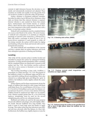 concrete to tight tolerances because the elevation is con-
stantly and automatically monitored and adjusted. These
machines are mobile and capable of moving quickly from
one location to another to speed the strike off operations.
Surface vibration is considered sufficient consolida-
tion effort for slabs of up to 200-mm (8-in.) thickness; when
slabs are thicker than this, internal vibration is required.
Internal vibration is also needed for floors that contain
heavy reinforcement, load transfer dowels, or conduit.
When a thick slab has been compacted by internal vibra-
tors, final compaction of the surface should be done with a
beam- or truss-type surface vibrator.
Strikeoff and consolidation must be completed before
any excess water bleeds to the surface. The secret of prop-
er strikeoff and compaction is to maintain an adequate
surcharge of concrete at the screed face; a 150-mm (6-in.)
thick slab needs a surcharge of about 25 mm (1 in.). If
power-driven equipment is used properly to strike off
low-slump concrete, the surface will be ready for edging
and finishing with power floats and trowels with very lit-
tle handwork necessary.
The initial strikeoff and consolidation of the concrete
will have a greater effect on surface tolerances and levels
than subsequent operations of floating and finishing.
Leveling
After strike off, the concrete surface is further leveled and
smoothed to prepare the surface for subsequent finishing
operations. Leveling should immediately follow screeding
and be completed before any bleedwater is present on the
surface (see Fig. 7-10). Any finishing operation performed
while there is excess moisture or bleedwater on the surface can
cause surface defects.
This leveling/smoothing is done with a bullfloat, a
powerfloat, or a darby (see Figs. 7-11, 7-12). The purpose of
the bullfloat or darby is to eliminate ridges and fill in sur-
face voids left by striking off and consolidating. This is also
referred to as cutting high spots and filling low spots. In
addition, the bullfloat or darby slightly embeds the coarse
aggregate.
Surface flatness and levelness requirements dictate the
length of bullfloat that should be used; longer bull-floats
yield flatter floors. For overall flatness of 20 or less, a 1.2-m
to 1.5-m (4-ft to 5-ft) bullfloat can be used. For flatness val-
ues between 20 and 25, a 2.4-m to 3.0-m (8-ft to 10-ft) long
bullfloat should be employed (see Table 7-2). For finishes
with a flatness number greater than 25, a 3-m (10-ft) long
highway straightedge must be used for the second
straightening pass and for any subsequent passes.
Bullfloats and darbies are used for the same purpose
but provide different advantages and yield slightly differ-
ent results. Because bullfloats have long handles, they
make it easier to reach large areas but harder to apply
leverage. This makes achieving close tolerances more diffi-
cult and may adversely affect the flatness of a floor slab.
Furthermore, the bullfloat may slightly depress or raise the
Concrete Floors on Ground
72
Fig. 7-10. A bleeding slab surface. (69665)
Fig. 7-11. Floating corrects small irregularities and
smoothes out ridges. (69666)
Fig. 7-12. Darbying brings the surface to the specified level
and is done in tight places where the bullfloat can not
reach. (42241)
Book Contents
Publication List
 