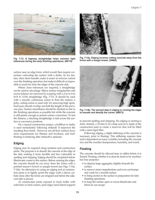 surface near an edge form, which would then require cor-
rection—releveling the surface with a darby. As for dar-
bies, their short handles make it easier to exercise control
over the finishing operation, but make it difficult or impos-
sible to reach far from the edges of the concrete slab.
Where close tolerances are required, a straightedge
can be used to advantage. Minor surface irregularities and
excess laitance are removed by scraping with a 2-m to 4-m
(6-ft to 12-ft) straightedge (Fig. 7-13). It should be used
with a smooth, continuous action to float the surface; a
jerky, cutting action is used only for removing high spots.
Each pass should overlap one-half the length of the previ-
ous pass. Surface smoothness should be checked as late in
the finishing operations as possible but while the concrete
is still plastic enough to permit surface corrections. To test
the flatness, a checking straightedge is laid across the sur-
face in successive positions.
On a typical construction project, a bullfloat or darby
is used immediately following strikeoff. It improves the
resulting floor finish. However, not all floor surfaces have
strict requirements for flatness and levelness, and bull-
floating or darbying after strikeoff is optional.
Edging
Edging may be required along isolation and construction
joints. The purpose is to densify the concrete at the edge of
the slab, making it more durable and less vulnerable to
spalling and chipping. Edging should be completed before
bleedwater comes to the surface. Before running the edger,
the concrete should be cut away from the forms with a
pointed mason’s trowel or margin trowel (see Figs. 7-14a,
7-14b). An alternative to using an edging tool at construc-
tion joints is to lightly grind the edges with a silicon car-
bide stone after the forms are stripped and before the adja-
cent slab is placed.
At construction joints exposed to truck traffic with
solid tires or hard casters, joint edges need lateral support
to prevent spalling and chipping. No edging or stoning is
done. Instead, a 25-mm (1-in.) deep sawcut is made at the
construction joint to create a reservoir that will be filled
with a semi-rigid filler.
Following edging, a slight stiffening of the concrete is
necessary prior to floating. This stiffening requires time
and is dependent on many variables including the concrete
mix and the weather (temperature, humidity, and wind).
Floating
The concrete should be allowed time to stiffen before it is
floated. Floating, whether it is done by hand or by machine,
has four purposes:
• to depress large aggregates slightly beneath the
surface
• to remove minor imperfections and even out humps
and voids for a smooth surface
• to bring mortar to the surface in preparation for later
finishing operations
• to keep the surface open so excess bleedwater and
bleed air can escape
Chapter 7
73
Fig. 7-13. A highway straightedge helps maintain tight
tolerances during the early finishing operations. (69719)
Fig. 7-14a. Edging involves cutting concrete away from the
forms with a margin trowel. (34064)
Fig. 7-14b. The second step in edging is running the edger
to smooth and densify the corner. (68973)
Book Contents
Publication List
 
