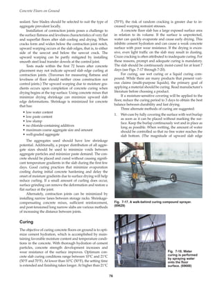 sealant. Saw blades should be selected to suit the type of
aggregate prevalent locally.
Installation of contraction joints poses a challenge to
the surface flatness and levelness characteristics of very flat
and superflat floors after slab cooling and drying. When
cracks form and widen below the contraction joint notch,
upward warping occurs at the slab edges, that is, to either
side of the sawcut and below the sawcut crack. The
upward warping can be partly mitigated by installing
smooth steel load transfer dowels at the control joint.
Tests made within the first 72 hours after concrete
placement may not indicate upward slab edge curling at
contraction joints. (Traverses for measuring flatness and
levelness of floor should neither cross construction nor
control joints.) The upward warping due to moisture gra-
dients occurs upon completion of concrete curing when
drying begins at the top surface. Using concrete mixes that
minimize drying shrinkage can minimize upward slab
edge deformations. Shrinkage is minimized for concrete
that has:
• low water content
• low paste content
• low slump
• no chloride-containing additives
• maximum coarse aggregate size and amount
• well-graded aggregate
The aggregates used should have low shrinkage
potential. Additionally, a proper distribution of all aggre-
gate sizes should be used to minimize voids between
aggregate particles and minimize paste demand. The con-
crete should be placed and cured without causing signifi-
cant temperature gradients in the slab during the first few
days. Good curing practices that minimize evaporation
cooling during initial concrete hardening and delay the
onset of moisture gradients due to surface drying will help
reduce curling. If a small amount of curling does occur,
surface grinding can remove the deformation and restore a
flat surface at the joint.
Alternately, contraction joints can be minimized by
installing narrow lanes between storage racks. Shrinkage-
compensating concrete mixes, sufficient reinforcement,
and post-tensioned long narrow slabs are various methods
of increasing the distance between joints.
Curing
The objective of curing concrete floors on ground is to opti-
mize cement hydration, which is accomplished by main-
taining favorable moisture content and temperature condi-
tions in the concrete. With thorough hydration of cement
particles, concrete strength development increases and
wear resistance of the surface improves. Optimum con-
crete slab curing conditions range between 10°C and 21°C
(50°F and 70°F). At lower than 10°C (50°F), the setting time
is extended and finishing takes longer. At higher than 21°C
(70°F), the risk of random cracking is greater due to in-
creased warping restraint stresses.
A concrete floor slab has a large exposed surface area
in relation to its volume. If the surface is unprotected,
water can quickly evaporate and cause early drying. This
inhibits cement hydration and can cause a weak concrete
surface with poor wear resistance. If the drying is exces-
sive, even light traffic on the slab may result in dusting.
Craze cracking is often attributed to inadequate curing. For
these reasons, prompt and adequate curing is mandatory.
The slab should be continuously moist-cured for at least 7
days (see Figs. 7-17 through 7-20).
For curing, use wet curing or a liquid curing com-
pound. While there are many products that present vari-
ous claims (multi-purpose liquids), the primary goal of
applying a material should be curing. Read manufacturer's
literature before choosing a product.
If a moisture-sensitive covering will be applied to the
floor, reduce the curing period to 3 days to obtain the best
balance between durability and fast drying.
Three alternate methods of curing are suggested:
1. Wet-cure by fully covering the surface with wet burlap
as soon as it can be placed without marking the sur-
face. Keep the burlap continuously wet and in place as
long as possible. When wetting, the amount of water
should be controlled so that no free water reaches the
slab bottom. (The magnitude of upward slab edge
Concrete Floors on Ground
76
Fig. 7-17. A walk-behind curing compound sprayer.
(69629)
Fig. 7-18. Water
curing is performed
by spraying water
onto the floor
surface. (69688)
Book Contents
Publication List
 