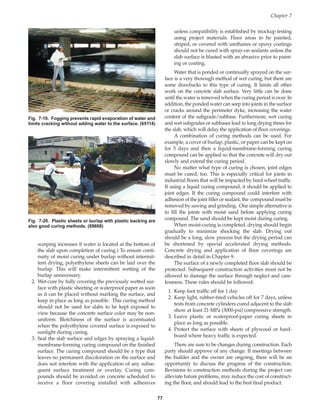 warping increases if water is located at the bottom of
the slab upon completion of curing.) To ensure conti-
nuity of moist curing under burlap without intermit-
tent drying, polyethylene sheets can be laid over the
burlap. This will make intermittent wetting of the
burlap unnecessary.
2. Wet-cure by fully covering the previously wetted sur-
face with plastic sheeting or waterproof paper as soon
as it can be placed without marking the surface, and
keep in place as long as possible. This curing method
should not be used for slabs to be kept exposed to
view because the concrete surface color may be non-
uniform. Blotchiness of the surface is accentuated
when the polyethylene covered surface is exposed to
sunlight during curing.
3. Seal the slab surface and edges by spraying a liquid-
membrane-forming curing compound on the finished
surface. The curing compound should be a type that
leaves no permanent discoloration on the surface and
does not interfere with the application of any subse-
quent surface treatment or overlay. Curing com-
pounds should be avoided on concrete scheduled to
receive a floor covering installed with adhesives
unless compatibility is established by mockup testing
using project materials. Floor areas to be painted,
striped, or covered with urethanes or epoxy coatings
should not be cured with spray-on sealants unless the
slab surface is blasted with an abrasive prior to paint-
ing or coating.
Water that is ponded or continually sprayed on the sur-
face is a very thorough method of wet curing, but there are
some drawbacks to this type of curing. It limits all other
work on the concrete slab surface. Very little can be done
until the water is removed when the curing period is over. In
addition, the ponded water can seep into joints in the surface
or cracks around the perimeter dyke, increasing the water
content of the subgrade/subbase. Furthermore, wet curing
and wet subgrades or subbases lead to long drying times for
the slab, which will delay the application of floor coverings.
A combination of curing methods can be used. For
example, a cover of burlap, plastic, or paper can be kept on
for 5 days and then a liquid-membrane-forming curing
compound can be applied so that the concrete will dry out
slowly and extend the curing period.
No matter what type of curing is chosen, joint edges
must be cured, too. This is especially critical for joints in
industrial floors that will be impacted by hard wheel traffic.
If using a liquid curing compound, it should be applied to
joint edges. If the curing compound could interfere with
adhesion of the joint filler or sealant, the compound must be
removed by sawing and grinding. One simple alternative is
to fill the joints with moist sand before applying curing
compound. The sand should be kept moist during curing.
When moist-curing is completed, drying should begin
gradually to minimize shocking the slab. Drying out
should be a long, slow process but the drying period can
be shortened by special accelerated drying methods.
Concrete drying and application of floor coverings are
described in detail in Chapter 9.
The surface of a newly completed floor slab should be
protected. Subsequent construction activities must not be
allowed to damage the surface through neglect and care-
lessness. These rules should be followed:
1. Keep foot traffic off for 1 day.
2. Keep light, rubber-tired vehicles off for 7 days, unless
tests from concrete cylinders cured adjacent to the slab
show at least 21-MPa (3000-psi) compressive strength.
3. Leave plastic or waterproof-paper curing sheets in
place as long as possible.
4. Protect the surface with sheets of plywood or hard-
board where heavy traffic is expected.
There are sure to be changes during construction. Each
party should approve of any change. If meetings between
the builder and the owner are ongoing, there will be an
opportunity to discuss the progress of the construction.
Revisions to construction methods during the project can
alleviate future problems, may reduce the cost of construct-
ing the floor, and should lead to the best final product.
Chapter 7
77
Fig. 7-19. Fogging prevents rapid evaporation of water and
limits cracking without adding water to the surface. (65114)
Fig. 7-20. Plastic sheets or burlap with plastic backing are
also good curing methods. (69668)
Book Contents
Publication List
 