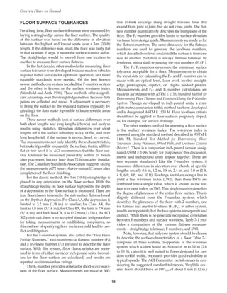 FLOOR SURFACE TOLERANCES
For a long time, floor surface tolerances were measured by
laying a straightedge across the floor surface. The quality
of the surface was based on the difference in elevation
between the highest and lowest spots over a 3-m (10-ft)
length. If the difference was small, the floor was fairly flat
in that location; if large, it meant the surface was not as flat.
The straightedge would be moved from one location to
another to measure floor surface flatness.
In the last decade, other methods for measuring floor
surface tolerance were developed because modern vehicles
required flatter surfaces for optimum operation, and more
equitable standards were needed. Of the best known
newer methods, one system is called the F-number system
and the other is known as the surface waviness index
(Wambold and Antle 1996). These methods offer a signifi-
cant advantage over the straightedge method because data
points are collected and saved. If adjustment is necessary
to bring the surface to the required flatness (typically by
grinding), the data make it possible to locate specific areas
on the floor.
These newer methods look at surface differences over
both short lengths and long lengths (chords) and analyze
results using statistics. Elevation differences over short
lengths tell if the surface is bumpy, wavy, or flat, and over
long lengths tell if the surface is sloped, level, or curved.
The measurements not only identify these characteristics,
but make it possible to quantify the surface, that is, tell how
flat or how level it is. ACI recommends that the floor sur-
face tolerance be measured preferably within 24 hours
after placement, but not later than 72 hours after installa-
tion. The Canadian Standards Association suggests taking
the measurements at 72 hours plus-or-minus 12 hours after
completion of the floor finishing.
For the classic method, the 3-m (10-ft) straightedge is
placed in any orientation on the floor surface. With the
straightedge resting on floor surface highpoints, the depth
of a depression in the floor surface is measured. There are
four floor classes to describe the slab surface flatness based
on the depth of depression. For Class AA, the depression is
limited to 3.2 mm (1/8 in.) or smaller; for Class AX, the
limit is 4.8 mm (3/16 in.); for Class BX, the limit is 7.9 mm
(5/16 in.); and for Class CX, it is 12.7 mm (1/2 in.). As ACI
302 points out, there is no accepted standard test procedure
for taking measurements or establishing compliance, so
this method of specifying floor surfaces could lead to con-
flict and litigation.
For the F-number system, also called the “Face Floor
Profile Numbers,” two numbers—a flatness number (FF)
and a levelness number (FL) are used to describe the floor
surface. With this system, floor characteristics are meas-
ured in terms of either metric or inch-pound units, two val-
ues for the floor surface are calculated, and results are
reported as dimensionless ratings.
The FF-number provides criteria for short-wave wavi-
ness of the floor surface. Measurements are made at 300-
mm (1-foot) spacings along straight traverse lines that
extend from joint to joint, but do not cross joints. The flat-
ness number quantitatively describes the bumpiness of the
floor. The FL-number provides limits to surface elevation
variance from design grade. Measurements are made as for
the flatness numbers. The same data used for the flatness
numbers are used to generate the levelness numbers,
which describe how level or slanted the surface is from one
side to another. Notation is always flatness followed by
levelness, with a slash separating the two numbers (FF/FL).
The FF/FL-numbers determine the minimum surface
tolerance acceptable for a floor. Measurements to obtain
the input data for calculating the FF- and FL-number can be
made with an optical level, laser level, leveled straight-
edge, profilograph, dipstick, or digital readout profiler.
Measurements and FF- and FL-number calculations are
made in accordance with ASTM E 1155, Standard Method for
Determining Floor Flatness and Levelness Using the F-Number
System. Though developed in inch-pound units, a com-
plete metric companion to this method has been developed
and is designated ASTM E 1155 M. Floor levelness criteria
should not be applied to floor surfaces purposely sloped,
as, for example, for surface drainage.
The other modern method for assessing a floor surface
is the surface waviness index. The waviness index is
assessed using the standard method described in ASTM E
1486 M, Standard Test Method for Determining Floor
Tolerances Using Waviness, Wheel Path, and Levelness Criteria
[Metric]. (There is a companion inch-pound version desig-
nated ASTM E 1486. Solely for purposes of this discussion,
metric and inch-pound units appear together. There are
two separate standards.) Like the F-number system, it
measures differences in elevation over chords of specific
lengths: usually 0.6 m, 1.2 m, 1.8 m, 2.4 m, and 3.0 m (2 ft,
4 ft, 6 ft, 8 ft, and 10 ft). Readings are taken along a line to
yield a line waviness index (LWI); then these LWIs are
combined into a single value, which is known as the sur-
face waviness index, or SWI. This single number describes
the degree of planeness of the entire floor surface. This is
slightly different from the F-number system, which
describes the planeness of the floor with 2 numbers, one
for flatness and one for levelness (FF/FL). In either system,
results are repeatable, but the two systems are separate and
distinct. While there is no generally recognized correlation
between F-numbers and surface waviness, Table 7-1 pro-
vides a comparison of the various flatness measure-
ments—straightedge tolerance, F-numbers, and SWI.
Note, however, that only one system should be chosen
to describe the surface characteristics of a floor. Table 7-1
compares all three systems. Supporters of the waviness
system, which is often based on chords 0.6 m to 3.0 m (2 ft
to 10 ft), claim it is well suited to floors designed for ran-
dom forklift traffic, because it provides good rideability at
typical speeds. The ACI Committee on tolerances is con-
sidering the suggested standard tolerances. Vinyl tile cov-
ered floors should have an SWI2-10 of about 3 mm (0.12 in.)
Concrete Floors on Ground
78
Book Contents
Publication List
 