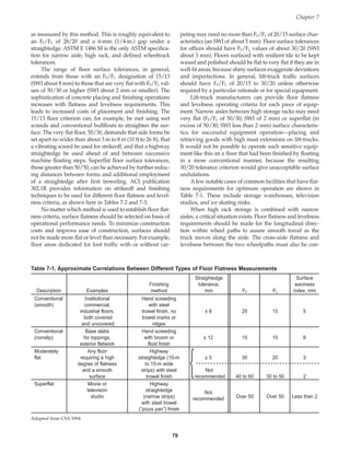 Chapter 7
79
Table 7-1. Approximate Correlations Between Different Types of Floor Flatness Measurements
Straightedge Surface
Finishing tolerance, waviness
Description Examples method mm FF FL index, mm
Conventional Institutional Hand screeding
(smooth) commercial, with steel
industrial floors, trowel finish, no ± 8 20 15 5
both covered trowel marks or
and uncovered ridges
Conventional Base slabs Hand screeding
(nonslip) for toppings, with broom or ± 12 15 15 8
exterior flatwork float finish
Moderately Any floor Highway
flat requiring a high straightedge (10-m ± 5 30 20 3
degree of flatness to 15-m wide

and a smooth strips) with steel Not
surface trowel finish recommended 40 to 60 30 to 50 2
Superflat Movie or Highway
television straightedge Not
studio (narrow strips) recommended Over 50 Over 50 Less than 2
with steel trowel
(“pizza pan”) finish
Adapted from CSA 1994.
as measured by this method. This is roughly equivalent to
an FF/FL of 28/20 and a 6-mm (1/4-in.) gap under a
straightedge. ASTM E 1486 M is the only ASTM specifica-
tion for narrow aisle, high rack, and defined wheeltrack
tolerances.
The range of floor surface tolerances, in general,
extends from those with an FF/FL designation of 15/13
(SWI about 8 mm) to those that are very flat with FF/FL val-
ues of 50/30 or higher (SWI about 2 mm or smaller). The
sophistication of concrete placing and finishing operations
increases with flatness and levelness requirements. This
leads to increased costs of placement and finishing. The
15/13 floor criterion can, for example, be met using wet
screeds and conventional bullfloats to straighten the sur-
face. The very flat floor, 50/30, demands that side forms be
set apart no wider than about 3 m to 8 m (10 ft to 26 ft), that
a vibrating screed be used for strikeoff, and that a highway
straightedge be used ahead of and between successive
machine floating steps. Superflat floor surface tolerances,
those greater than 50/50, can be achieved by further reduc-
ing distances between forms and additional employment
of a straightedge after first troweling. ACI publication
302.1R provides information on strikeoff and finishing
techniques to be used for different floor flatness and level-
ness criteria, as shown here in Tables 7-2 and 7-3.
No matter which method is used to establish floor flat-
ness criteria, surface flatness should be selected on basis of
operational performance needs. To minimize construction
costs and improve ease of construction, surfaces should
not be made more flat or level than necessary. For example,
floor areas dedicated for foot traffic with or without car-
peting may need no more than FF/FL of 20/15 surface char-
acteristics (an SWI of about 5 mm). Floor surface tolerances
for offices should have FF/FL values of about 30/20 (SWI
about 3 mm). Floors surfaced with resilient tile to be kept
waxed and polished should be flat to very flat if they are in
well-lit areas, because shiny surfaces exaggerate deviations
and imperfections. In general, lift-truck traffic surfaces
should have FF/FL of 20/15 to 30/20 unless otherwise
required by a particular rationale or for special equipment.
Lift-truck manufacturers can provide floor flatness
and levelness operating criteria for each piece of equip-
ment. Narrow aisles between high storage racks may need
very flat (FF/FL of 50/30; SWI of 2 mm) or superflat (in
excess of 50/30; SWI less than 2 mm) surface characteris-
tics for successful equipment operation—placing and
retrieving goods with high mast extensions on lift-trucks.
It would not be possible to operate such sensitive equip-
ment like this on a floor that had been finished by floating
in a more conventional manner, because the resulting
30/20 tolerance criterion would give unacceptable surface
undulations.
Afew notable cases of common facilities that have flat-
ness requirements for optimum operation are shown in
Table 7-1. These include storage warehouses, television
studios, and ice skating rinks.
When high rack storage is combined with narrow
aisles, a critical situation exists. Floor flatness and levelness
requirements should be made for the longitudinal direc-
tion within wheel paths to assure smooth travel as the
truck moves along the aisle. The cross-aisle flatness and
levelness between the two wheelpaths must also be con-
Book Contents
Publication List
 