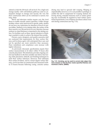 sidered so that the lift-truck will sit level. For a high-rack
storage facility with well-defined pathways (and no an-
ticipated changes in storage rack layout), the very flat
floor construction effort can be restricted to narrow, but
long, strips.
Movie and television studios require very flat, level
floors to enable smooth camera operation. Unlike storage
facilities where racks limit travel to specific paths, studios
do not have any restrictions for direction of travel of cam-
era dollies. Similarly, in ice skating rinks, the surface of the
floor must be very flat and level in every direction, because
uniform ice sheet thickness is important to the skating sur-
face. For facilities such as these, special attention to finish-
ing is needed in order to achieve the desired floor profile.
Owners, users, designers, and quality assurance staff
are cautioned that requirements for floor surface flat-
ness and levelness agree with anticipated floor uses and
not be specified any more restrictive than necessary.
Floor installation and compliance costs increase with
tighter tolerances.
As previously discussed, specifications require floor
surface measurements to be taken within 72 hours after
concrete placement. This timeframe provides ongoing con-
trol and feedback to the floor installer and allows fine-tun-
ing of the placement, strikeoff, and finishing techniques to
meet floor surface tolerances. However, final (ultimate)
floor surface levelness, and to a lesser degree surface flat-
ness, can be less than as-constructed and measured (with-
in 72 hours) because following curing, concrete surface
Chapter 7
81
Fig. 7-21. Grinding can be used to correct slab edges that
have warped so that the floor meets specified flatness and
levelness criteria. (69685)
drying may lead to upward slab warping. Warping is
unpredictable, however, so it is not possible to preshape or
camber the slab to compensate for warping. Instead, fol-
lowing drying, remedial measures such as surface grind-
ing may occasionally be required to meet surface opera-
tional requirements, even if flatness/levelness criteria were
met during construction (see Fig. 7-21).
Book Contents
Publication List
 
