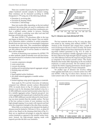 There are a number of pieces of testing equipment that
subject hardened concrete samples to abrasive testing.
Wear resistance can be measured according to ASTM
Designation C 779 using one of the following methods:
• Procedure A, revolving disk
• Procedure B, dressing wheels
• Procedure C, ball bearings
Wear test results differ depending on the test method
employed. Revolving disks are used in combination with
an abrasive grit and will, with some floor constituents, pro-
duce a polished surface similar to terrazzo. Dressing
wheels will apply a scarifying wear effect and steel ball
bearings will provide some impact.
The three ASTM C 779 procedures differ in the type
and degree of abrasive force they impart. They are intend-
ed to determine relative variations in surface properties.
Results from one test may have no meaningful comparison
to results from other tests. This consideration highlights
the importance of choosing the appropriate test procedure,
one that reflects the type of service (loads) to which the
floor will be subjected.
In terms of measuring wear resistance by ASTM C 779
or other methods, depth of tolerable wear and dust forma-
tion must be keyed to evaluation of test results that include
variables such as:
• concrete compressive strength
• water-cement ratio
• vacuum dewatering
• seeding and incorporating traprock aggregate and grit
• finishing steps and effort
• curing
• liquid-applied surface hardeners
• dry-shake mineral aggregate or metallic surface
hardeners
• bonded toppings using special aggregates or materials
Tests made by PCA and the University of California
compared four different concrete surfaces (Brinckerhoff
1970). As results shown in Fig. 8-1 indicate, resistance to
abrasive wear by the dressing wheel method is less for a
41-MPa (6000-psi) concrete hard-troweled surface than it is
for a metallic aggregate surface. Traprock pea-gravel- size
coarse aggregate plus traprock grit worked into the surface
of the 41-MPa (6000-psi) concrete followed by hard trowel-
ing was more resistant than the metallic surface. The best
of the four surfaces in terms of wear resistance was the
high-strength topping. It was made with traprock and had
twice the compressive strength of the other three concretes.
When little or no dusting can be tolerated, the depth of
abrasion must be limited to 0.80 mm (1/32 in., or about 30
mils) or less. Based on the dressing-wheel data of Fig. 8-1,
there are no significant advantages in using the traprock
surface treatment as opposed to the metallic surface treat-
ment. Instead, the high-strength topping made with
traprock provides the best wear resistance.
The four materials shown in Fig. 8-1 were also abra-
sion tested by the rotating disk method (ASTM C 779).
Analysis of the 30-minute data ranged from a depth of
wear of 0.28 mm to 0.56 mm (11 mils to 22 mils). The results
were slightly different from those determined by the dress-
ing-wheel method (presented in Fig. 8-1). In order of
decreasing wear resistance: metallic aggregate surface was
the best, followed by high-strength traprock topping, with
very little difference between the traprock-and-grit surface
as compared to the normal concrete surface. This clearly
illustrates that results differ depending on the test method
employed, as noted previously. The test method used to
compare the relative topping performance should approx-
imate the exposure (the type of loads anticipated).
Yet another type of abrasion test involves rolling
water-agitated steel balls over a concrete surface (Liu 1981
and ASTM C 1138). Fig. 8-2 shows that a decrease in the
water-cement ratio of the concrete increases resistance to
Concrete Floors on Ground
84
Traprock surface
treatment
Traprock
topping
Metallic aggregate
surface treatment
Monolithic single-
course slab
Dressing-wheel abrasion test
Depth of abrasion, mm
Time,
minutes
120
100
80
60
40
20
0
0 0.25 0.50 0.75 1.00 1.25 1.50 1.75 2.00 2.25 2.50
Fig. 8-1. Abrasive wear tests (Brinkerhoff 1970).
10
8
4
6
2
0
0 12 24 36 48 60 72
Test time, hours
Abrasion-erosion
loss,
percent
by
mass
Concrete containing
limestone aggregate
w/c = 0.72
w/c = 0.54
w/c = 0.40
Fig. 8-2. Effects of water-cement ratio on abrasion
resistance of concrete containing limestone aggregate (Liu
1981).
Book Contents
Publication List
 