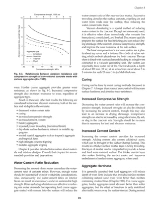 wear. Harder coarse aggregate provides greater wear
resistance, as shown in Fig. 8-3. Increased compressive
strength also increases resistance to wear, regardless of
aggregate type.
Based on these and other test results, the following are
considered to increase abrasion resistance, both at the sur-
face and at depth in the concrete:
• decreased water-cement ratio
• curing
• increased compressive strength
• increased cement content
• harder aggregates
• repeated power troweling (burnished finish)
• dry-shake surface hardeners, mineral or metallic ag-
gregates
• seeded special aggregates such as traprock aggregate
and traprock fines
• high-strength concrete topping
• metallic aggregate topping
Chapter 4 provides detailed information about materi-
als and mixture designs. Consult that chapter for recom-
mended quantities and proportions.
Water-Cement Ratio Reduction
Decreasing the amount of mix water can reduce the water-
cement ratio of concrete mixes. However, enough water
should be maintained to meet workability considerations.
Also, unnecessarily low water-cement ratios on interior
floors can result in unnecessary and even undesirable high
strength. Water-reducing admixtures are effective in reduc-
ing mix water demands. Incorporating hard coarse aggre-
gate coated with cement into the surface will reduce the
water-cement ratio of the near-surface mortar. Successive
troweling densifies the surface concrete, expelling air and
water from voids near the surface, thus reducing the
water-cement ratio there.
Vacuum dewatering is a special method of reducing
water content in the concrete. Though not commonly used,
it is effective when done immediately after concrete has
been placed, consolidated, and leveled. The process quickly
prepares the surface for final finishing and can reduce dry-
ing shrinkage of the concrete, increase compressive strength,
and improve the wear resistance of the slab surface.
The basic components of a vacuum system are a plas-
tic-sheet top cover and a bottom filter cloth of nylon net-
ting, which are both placed over the fresh concrete. The top
sheet is fitted with suction channels leading to a single vent
connected to a vacuum-generating unit. The system can
reportedly draw water out of the concrete down to a depth
of about 300 mm (12 in.) at an extraction rate of about 3 to
5 minutes for each 25 mm (1 in.) of slab thickness.
Curing
Curing can be done by moist curing methods discussed in
Chapter 7. A longer than normal cure period will increase
surface hardness and abrasive wear resistance.
Increased Compressive Strength
Decreasing the water-cement ratio will increase the com-
pressive strength. Increased strength can also be obtained
by increasing the cement content, though this may also
lead to an increase in drying shrinkage. Compressive
strength can also be increased by using silica fume, fly ash,
or slag in the concrete mix. Strength should be no more
than is necessary for load and abrasion resistance.
Increased Cement Content
Increasing the cement content provides for increased
strength. Adding cement also creates additional paste,
which can be brought to the surface during floating. This
results in a thicker surface mortar layer. During troweling,
this layer of mortar can be compacted to provide a dense
and hard wear-resistant surface. The thicker mortar layer
also makes finishing the surface easier and improves
embedment of seeded coarse aggregate, when used.
Aggregate Hardness
It is generally accepted that hard aggregates will reduce
depth of wear. Tests indicate that troweled surface mortars
containing natural sand resist wear better than mortars
containing crushed fines (Chaplin 1986). For coarse aggre-
gates, harder aggregates resist abrasion better than softer
aggregates, but the effect of hardness is only mobilized
after traffic wears away the surface mortar. During normal
Chapter 8
85
10
8
4
6
2
0
20 30 40 50 60 70
Compressive strength, MPa
3 4 5 6 7 8 10
9
Compressive strength, 1000 psi
Abrasion-erosion
loss,
percent
by
mass
Limestone
Quartzite
Traprock
Chert
Aggregate type
Fig. 8-3. Relationship between abrasion resistance and
compressive strength of conventional concrete made with
various aggregates (Liu 1981).
Book Contents
Publication List
 