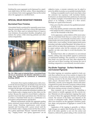 finishing the coarse aggregate can be depressed to a signif-
icant depth below the floor surface. Floors depending on
wear resistance from coarse aggregates thus use the mortar
above the aggregate as a sacrificial layer.
SPECIAL WEAR RESISTANT FINISHES
Burnished Floor Finishes
A burnished finish is produced by repeatedly power trow-
eling the concrete floor until it has a mirror-like appearance
(see Fig. 8-4). Often used on industrial floors to improve
wear resistance, the procedure densifies, strengthens, and
darkens the surface, while removing pinholes and other
surface irregularities.
To burnish a floor requires multiple passes with a trow-
el. On the first troweling pass, the finisher keeps the trowel
blades almost level. On each of the following passes, he
increases the tilt angle and rotation speed of the blade.
When a floor has reached the burnished condition, the
trowel blades make a ringing sound as they slide over the
surface. Because the sound of a trowel blade is subjective,
specifiers must make their expectations clear. The best way
to achieve a burnished finish may be a combination of a
prescriptive and performance specification.
Material requirements include fine aggregate grading
limits, minimum cement content, and minimum and max-
imum slump. Finishing requirements could include
repeated steel troweling with a power trowel until the
trowel blades make a ringing sound and the floor surface
has a glossy appearance. Because “repeated steel trowel-
ing,” “ringing sound,” and “glossy appearance” are all
subjective terms, a concrete contractor may be asked to
prove his ability to produce an acceptable burnished finish.
Getting an acceptable result is much more likely when
the contractor has experience with burnished finishes.
Contractors can demonstrate their proficiency by showing
the architect examples of burnished floors their firm has
placed or by building a mockup of a floor section.
Mockups are a good choice because:
• they prove that the contractor has qualified personnel
to do the work
• they help identify potential construction difficulties
• the sample becomes a reference/standard of accept-
ance for the remainder of the floor
As for appearance, surface defects will be more notice-
able on a burnished finish than on a surface that is not as
smooth, such as a conventionally troweled surface. A bur-
nished finish will not be perfectly uniform, but may exhib-
it dark colors, craze cracking, circular patterns from power
troweling, and other surface blemishes. All of these are cos-
metic and do not affect floor performance. It is unrealistic
to expect uniform color, but the contractor and concrete
supplier can take some steps to avoid discoloration. See
Chapter 10.
Burnished floors offer an alternative to conventional
finishes, adding value and aesthetic appeal to commercial
or institutional buildings. The economics of a burnished
floor finish vary from job to job: they often eliminate the
need and cost of floor coverings, but increase the cost of
finishing compared to a conventionally troweled surface.
Dry-Shake Toppings: Surface Hardeners
and Colored Pigments
Dry-shake toppings are sometimes applied to fresh con-
crete floor surfaces for one of two reasons: to improve the
wear resistance or to provide a decorative color treatment.
Coloring concrete by the dry-shake method involves the
same process discussed below for surface hardeners.
Alternately, concrete can be integrally colored with miner-
al pigments for purely decorative purposes without chang-
ing the concrete’s abrasion resistance. Additional informa-
tion about coloring concrete is found in Chapter 11.
Wear resistance can be improved by embedding a
select mineral or metallic aggregate into the concrete sur-
face. Materials are sold as proprietary toppings that usual-
ly consist of these fine aggregates blended with portland
cement. The amount of dry-shake used depends on the
severity of anticipated traffic. Other characteristics that
affect wear resistance are the aggregate’s hardness, grada-
tion, shape, and proportion of aggregate to cement in the
dry-shake.
Application of the topping is generally as follows.
Light dosages are applied after floating the surface. One-
half of the shake quantity is cast over the surface and
floated in, followed by partial setting of the concrete (see
Concrete Floors on Ground
86
Fig. 8-4. Often used on industrial floors, a burnished finish
can be an economical and attractive alternative to more
costly floor treatments for commercial or institutional
buildings. (69435)
Book Contents
Publication List
 