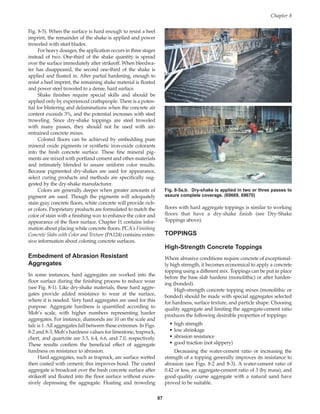 Fig. 8-5). When the surface is hard enough to resist a heel
imprint, the remainder of the shake is applied and power
troweled with steel blades.
For heavy dosages, the application occurs in three stages
instead of two. One-third of the shake quantity is spread
over the surface immediately after strikeoff. When bleedwa-
ter has disappeared, the second one-third of the shake is
applied and floated in. After partial hardening, enough to
resist a heel imprint, the remaining shake material is floated
and power steel troweled to a dense, hard surface.
Shake finishes require special skills and should be
applied only by experienced craftspeople. There is a poten-
tial for blistering and delaminations when the concrete air
content exceeds 3%, and the potential increases with steel
troweling. Since dry-shake toppings are steel troweled
with many passes, they should not be used with air-
entrained concrete mixes.
Colored floors can be achieved by embedding pure
mineral oxide pigments or synthetic iron-oxide colorants
into the fresh concrete surface. These fine mineral pig-
ments are mixed with portland cement and other materials
and intimately blended to assure uniform color results.
Because pigmented dry-shakes are used for appearance,
select curing products and methods are specifically sug-
gested by the dry-shake manufacturer.
Colors are generally deeper when greater amounts of
pigment are used. Though the pigments will adequately
stain gray concrete floors, white concrete will provide rich-
er colors. Proprietary products are formulated to match the
color of stain with a finishing wax to enhance the color and
appearance of the floor surface. Chapter 11 contains infor-
mation about placing white concrete floors. PCA’s Finishing
Concrete Slabs with Color and Texture (PA124) contains exten-
sive information about coloring concrete surfaces.
Embedment of Abrasion Resistant
Aggregates
In some instances, hard aggregates are worked into the
floor surface during the finishing process to reduce wear
(see Fig. 8-1). Like dry-shake materials, these hard aggre-
gates provide added resistance to wear at the surface,
where it is needed. Very hard aggregates are used for this
purpose. Aggregate hardness is quantified according to
Moh’s scale, with higher numbers representing harder
aggregates. For instance, diamonds are 10 on the scale and
talc is 1. All aggregates fall between these extremes. In Figs.
8-2 and 8-3, Moh’s hardness values for limestone, traprock,
chert, and quartzite are 3.5, 6.4, 6.6, and 7.0, respectively.
These results confirm the beneficial effect of aggregate
hardness on resistance to abrasion.
Hard aggregates, such as traprock, are surface wetted
then coated with cement; this improves bond. The coated
aggregate is broadcast over the fresh concrete surface after
strikeoff and floated into the floor surface without exces-
sively depressing the aggregate. Floating and troweling
floors with hard aggregate toppings is similar to working
floors that have a dry-shake finish (see Dry-Shake
Toppings above).
TOPPINGS
High-Strength Concrete Toppings
Where abrasive conditions require concrete of exceptional-
ly high strength, it becomes economical to apply a concrete
topping using a different mix. Toppings can be put in place
before the base slab hardens (monolithic) or after harden-
ing (bonded).
High-strength concrete topping mixes (monolithic or
bonded) should be made with special aggregates selected
for hardness, surface texture, and particle shape. Choosing
quality aggregate and limiting the aggregate-cement ratio
produces the following desirable properties of toppings:
• high strength
• low shrinkage
• abrasion resistance
• good traction (not slippery)
Decreasing the water-cement ratio or increasing the
strength of a topping generally improves its resistance to
abrasion (see Figs. 8-2 and 8-3). A water-cement ratio of
0.42 or less, an aggregate-cement ratio of 3 (by mass), and
good-quality coarse aggregate with a natural sand have
proved to be suitable.
Chapter 8
87
Fig. 8-5a,b. Dry-shake is applied in two or three passes to
assure complete coverage. (69669, 69670)
Book Contents
Publication List
 