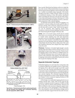 base concrete. Most bond test failures will occur within the
base slab concrete. When tensile failure occurs at interfaces
between grout and the topping or grout and the base, there
are a number of probable causes, especially if the tensile
strength is less than 1.0 MPa (150 psi). Failure can be due
to insufficient cleaning of base slab surface, insufficient
effort in brushing the grout mix into the base slab surface,
a time delay allowing grout drying (“skinning over” of the
grout surface) before placing topping concrete, or sub-stan-
dard compaction of the concrete topping.
To determine bond pull-off criteria for toppings, it is
essential to verify, by testing, the tensile pull-off value of
the base concrete. This is done by coring 10 mm (3/8 in.)
into the base slab to create a “plug” where the test appara-
tus can be attached, then applying tensile force.
Acceptance criteria for bonded toppings should not exceed
the tensile bond pull-off strength of the base slab.
Joints. Joints in the bonded topping should only be installed
where joints occur in the base slab. No intermediate joints should
be installed. Joints matching base slab joint alignments
should be sawcut to full depth of topping. Existing cracks
in the base slab should be immobilized by either epoxy
injection or by joint stitching. Joints are stitched by drilling
vertical holes into the base slab on either side of the crack
and installing deformed bars (shaped like large staples)
across the crack.
Thickness. Thickness of bonded high-strength concrete
should range from about 13 mm to 25 mm (1/2 in. to 1 in.)
depending on types and sizes of materials. Thicker bond-
ed toppings make it more difficult to establish good con-
tact with the bond grout layer and to provide good com-
paction at the underside of the topping. This makes thick-
er toppings more prone to delaminate at joints and corners
due to upward warping of the edge.
Separate Unbonded Toppings
Unbonded toppings are used when the existing floor slab
is cracked or otherwise not suitable to receive a fully bond-
ed topping, but is still sound enough to provide a good
base for a new slab. The base slab should be covered with
a separation sheet of polyethylene or waterproof paper to
ensure there will be no bond between the old slab and the
new concrete topping. The unbonded topping thickness
should be dimensioned on basis of floor thickness design
(see Chapter 5), but a minimum topping thickness of 100
mm (4 in.) is recommended.
In the design of an unbonded topping placed over an
existing concrete slab, a large value can be used for the
modulus of subgrade reaction. In general, 136 MPa/m (500
pci) can be used for interior load positions. However, 54
MPa/m (200 pci) is the maximum subgrade support mod-
ulus value given in the nomographs of this publication.
This value should be used for the thickness design, and to
account for the better support that the base slab will actu-
Chapter 8
89
Fig. 8-6. Tensile bond pull-off test equipment. (69671)
Test core
cross-sectional
area, A
Overlay
concrete
Pull-off force, F
Substrate concrete
Pull-off strength = F/A
TENSILE BOND PULL-OFF TEST
Fig. 8-7a,b,c. Tensile bond pull-off test: performing the pull-
off, the resulting core sample, and a schematic depicting
the test equipment. (69673, 69674)
Book Contents
Publication List
 