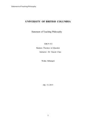 Statement of Teaching Philosophy
1
UNIVERSITY OF BRITISH COLUMBIA
Statement of Teaching Philosophy
EDCP 472
Business Practices in Education
Instructor: Dr. Vincent Chan
Wafaa Alshanqeti
July 13, 2015
 