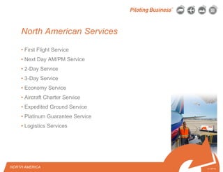 © 2010 Pilot Freight Services.© Copyright 2010 Pilot Freight Services
North American Services
• First Flight Service
• Next Day AM/PM Service
• 2-Day Service
• 3-Day Service
• Economy Service
• Aircraft Charter Service
• Expedited Ground Service
• Platinum Guarantee Service
• Logistics Services
NORTH AMERICA 3-1-07/15
 