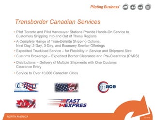 © 2010 Pilot Freight Services.© Copyright 2010 Pilot Freight Services
Transborder Canadian Services
• Pilot Toronto and Pilot Vancouver Stations Provide Hands-On Service to
Customers Shipping Into and Out of These Regions
• A Complete Range of Time-Definite Shipping Options:
Next Day, 2-Day, 3-Day, and Economy Service Offerings
• Expedited Truckload Service – for Flexibility in Service and Shipment Size
• Customs Brokerage – Expedited Border Clearance and Pre-Clearance (PARS)
• Distributions – Delivery of Multiple Shipments with One Customs
Clearance Entry
• Service to Over 10,000 Canadian Cities
3-2-07/15
NORTH AMERICA
 