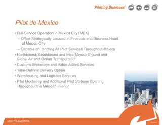 © 2010 Pilot Freight Services.© Copyright 2010 Pilot Freight Services
Pilot de Mexico
• Full-Service Operation in Mexico City (MEX)
– Office Strategically Located in Financial and Business Heart
of Mexico City
– Capable of Handling All Pilot Services Throughout Mexico
• Northbound, Southbound and Intra-Mexico Ground and
Global Air and Ocean Transportation
• Customs Brokerage and Value-Added Services
• Time-Definite Delivery Option
• Warehousing and Logistics Services
• Pilot Monterrey and Additional Pilot Stations Opening
Throughout the Mexican Interior
3-3-07/15
NORTH AMERICA
 