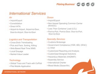 © 2010 Pilot Freight Services.© Copyright 2010 Pilot Freight Services
International Services
Air
• Import/Export
• Consolidation
• Direct IATA
• Airport-to-Airport, Airport-to-Door,
Door-to-Airport, Door-to-Door
Logistics and Transportation
• Cross-Dock Transloading
• Pick and Pack, Sorting, Kitting
• Web-Based Real Time WMS
• Local Drayage
• Market-Value Leader
Technology
• Global Trace and Track with CoPilot
• Pilot Mobile Application
4-2-07/15
Ocean
• Import/Export
• Non-Vessel Operating Common Carrier
(NVOCC)
• Less Than Container Load (LCL)
• Port-to-Port, Port-to-Door, Door-to-Port,
Door-to-Door
Specialty Services
• Customs Brokerage
• Government Compliance (ITAR, BIS, OFAC)
• C-TPAT
• Customized Reporting and Analysis
• Customized Designed Solutions
• Hazardous Materials (HAZMAT)
• Assembly Service
• International Charter
• Mixed Mode (Ocean/Air)
INTERNATIONAL NETWORK
 