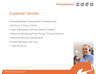 © 2010 Pilot Freight Services.© Copyright 2010 Pilot Freight Services
Customer Service
• Knowledgeable Transportation Professionals
• 24 Hours, 7 Days a Week
• Local & National Customer Service Centers
• Shipment Monitoring From Pickup Through Delivery
• Preferred Account Coordinators
• Project Management Team
• 1-800-HI-PILOT
5-1-07/15
PRODUCTS AND SERVICES
 