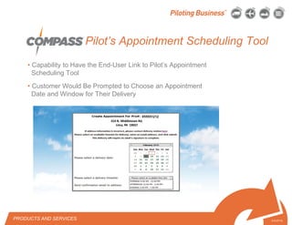 © 2010 Pilot Freight Services.© Copyright 2010 Pilot Freight Services
Pilot’s Appointment Scheduling Tool
• Capability to Have the End-User Link to Pilot’s Appointment
Scheduling Tool
• Customer Would Be Prompted to Choose an Appointment
Date and Window for Their Delivery
5-5-07/15
PRODUCTS AND SERVICES
 