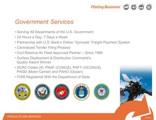 © 2010 Pilot Freight Services.© Copyright 2010 Pilot Freight Services
• Serving All Departments of the U.S. Government
• 24 Hours a Day, 7 Days a Week
• Partnership with U.S. Bank’s Online “Syncada” Freight Payment System
• Centralized Tender Filing Process
• Civil Reserve Air Fleet Approved Partner – Since 1999
• Surface Deployment & Distribution Command’s
Quality Award Winner
• SCAC Codes (4): PAAF (CONUS), PAFY (OCONUS)
PAGD (Motor Carrier) and PAHO (Ocean)
• ITAR Registered With the Department of State
5-6-07/15
Government Services
PRODUCTS AND SERVICES
 