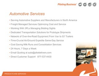 © 2010 Pilot Freight Services.© Copyright 2010 Pilot Freight Services
• Serving Automotive Suppliers and Manufacturers in North America
• Freight Managed Services Optimizing Cost and Service
• Working With 3PLs Managing Bidding Sights
• Dedicated Transportation Solutions for Prototype Shipments
• Network of Over-the-Road Equipment From Van to 53' Trailers
• Time-Crucial Air/Ground Expedite Same-Day Service
• Cost Saving Milk Runs and Consolidation Services
• 24 Hours, 7 Days a Week
• Email Quoting at auto@pilotdelivers.com
• Direct Customer Support 877-537-4430
PRODUCTS AND SERVICES 5-7-07/15
Automotive Services
 