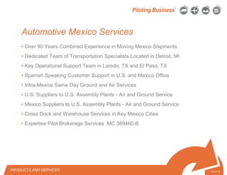 © 2010 Pilot Freight Services.© Copyright 2010 Pilot Freight Services
• Over 90 Years Combined Experience in Moving Mexico Shipments
• Dedicated Team of Transportation Specialists Located in Detroit, MI
• Key Operational Support Team in Laredo, TX and El Paso, TX
• Spanish Speaking Customer Support in U.S. and Mexico Office
• Intra-Mexico Same Day Ground and Air Services
• U.S. Suppliers to U.S. Assembly Plants - Air and Ground Service
• Mexico Suppliers to U.S. Assembly Plants - Air and Ground Service
• Cross Dock and Warehouse Services in Key Mexico Cities
• Expertise Pilot Brokerage Services MC 389460-B
PRODUCTS AND SERVICES 5-8-07/15
Automotive Mexico Services
 