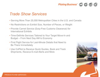 © 2010 Pilot Freight Services.© Copyright 2010 Pilot Freight Services
• Serving More Than 25,000 Metropolitan Cities in the U.S. and Canada
• No Restrictions on Exhibit Size, Number of Pieces, or Weight
• Provide Carnet Service (Duty-Free Customs Clearance) for
International Exhibits
• Time-Definite Services Tailored to Your Target Move-In and
Budget – From Next Day AM to Economy
• First Flight Service for Last-Minute Details that Need to
Be There Immediately
• Use CoPilot to Receive Quick Quotes, Book and Track
Shipments, Receive E-mail Alerts and More
PRODUCTS AND SERVICES 5-10-07/15
Trade Show Services
 