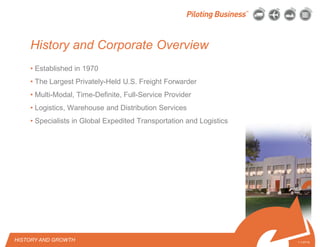 © 2010 Pilot Freight Services.© Copyright 2010 Pilot Freight Services
History and Corporate Overview
• Established in 1970
• The Largest Privately-Held U.S. Freight Forwarder
• Multi-Modal, Time-Definite, Full-Service Provider
• Logistics, Warehouse and Distribution Services
• Specialists in Global Expedited Transportation and Logistics
1-1-07/15
HISTORY AND GROWTH
 
