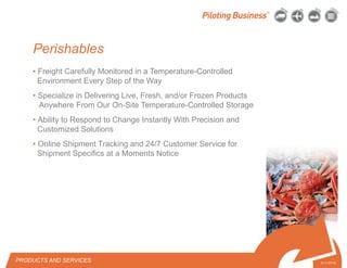 © 2010 Pilot Freight Services.© Copyright 2010 Pilot Freight Services
• Freight Carefully Monitored in a Temperature-Controlled
Environment Every Step of the Way
• Specialize in Delivering Live, Fresh, and/or Frozen Products
Anywhere From Our On-Site Temperature-Controlled Storage
• Ability to Respond to Change Instantly With Precision and
Customized Solutions
• Online Shipment Tracking and 24/7 Customer Service for
Shipment Specifics at a Moments Notice
PRODUCTS AND SERVICES 5-11-07/15
Perishables
 