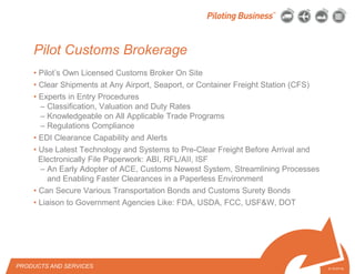 © 2010 Pilot Freight Services.© Copyright 2010 Pilot Freight Services
• Pilot’s Own Licensed Customs Broker On Site
• Clear Shipments at Any Airport, Seaport, or Container Freight Station (CFS)
• Experts in Entry Procedures
– Classification, Valuation and Duty Rates
– Knowledgeable on All Applicable Trade Programs
– Regulations Compliance
• EDI Clearance Capability and Alerts
• Use Latest Technology and Systems to Pre-Clear Freight Before Arrival and
Electronically File Paperwork: ABI, RFL/AII, ISF
– An Early Adopter of ACE, Customs Newest System, Streamlining Processes
and Enabling Faster Clearances in a Paperless Environment
• Can Secure Various Transportation Bonds and Customs Surety Bonds
• Liaison to Government Agencies Like: FDA, USDA, FCC, USF&W, DOT
5-13-07/15
Pilot Customs Brokerage
PRODUCTS AND SERVICES
 
