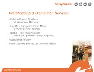 © 2010 Pilot Freight Services.© Copyright 2010 Pilot Freight Services
Warehousing & Distribution Services
• Pallet In/Out and Pick-Pack
– Full Warehouse Services
• Flexible – Transaction Priced Model
– Pay Only for What You Use
• Nimble – Fast Implementation
– Quick Start-Up/Market Change Capability
• Established Network
• New Locations Sourced per Customer Needs
6-2-07/15
LOGISTICS SERVICES
 