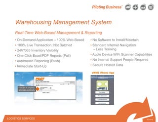 © 2010 Pilot Freight Services.© Copyright 2010 Pilot Freight Services
Warehousing Management System
Real-Time Web-Based Management & Reporting
6-3-07/15
• No Software to Install/Maintain
• Standard Internet Navigation
– Less Training
• Apple Device WiFi Scanner Capabilities
• No Internal Support People Required
• Secure Hosted Data
• On-Demand Application – 100% Web-Based
• 100% Live Transaction, Not Batched
• 24/7/365 Inventory Visibility
• One Click Excel/PDF Reports (Pull)
• Automated Reporting (Push)
• Immediate Start-Up
LOGISTICS SERVICES
 