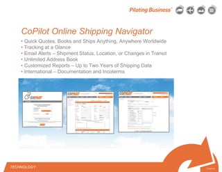 © 2010 Pilot Freight Services.© Copyright 2010 Pilot Freight Services
CoPilot Online Shipping Navigator
7-2-07/15
• Quick Quotes, Books and Ships Anything, Anywhere Worldwide
• Tracking at a Glance
• Email Alerts – Shipment Status, Location, or Changes in Transit
• Unlimited Address Book
• Customized Reports – Up to Two Years of Shipping Data
• International – Documentation and Incoterms
TECHNOLOGY
 
