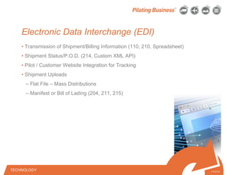 © 2010 Pilot Freight Services.© Copyright 2010 Pilot Freight Services
Electronic Data Interchange (EDI)
• Transmission of Shipment/Billing Information (110, 210, Spreadsheet)
• Shipment Status/P.O.D. (214, Custom XML API)
• Pilot / Customer Website Integration for Tracking
• Shipment Uploads
– Flat File – Mass Distributions
– Manifest or Bill of Lading (204, 211, 215)
TECHNOLOGY 7-4-07/15
 