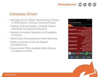 © 2010 Pilot Freight Services.© Copyright 2010 Pilot Freight Services
Compass Driver
• Manages Driver’s Route, Receives New Pickups
or Modifications, Including Incoming Pickups
• Displays Shipment Details, Including Contact
Information and Special Instructions
• Records Consignee Signature and Exceptions
at Delivery
• Allows Quick Rescheduling of Home Deliveries
• Ability to Include a Customer-Specific
Checklist/Survey
• Documents & PODs Available Within Minutes
Via Website or Email
7-5-07/15
TECHNOLOGY
 