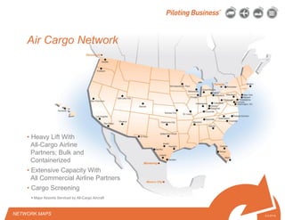 © 2010 Pilot Freight Services.© Copyright 2010 Pilot Freight Services
Air Cargo Network
• Heavy Lift With
All-Cargo Airline
Partners; Bulk and
Containerized
• Extensive Capacity With
All Commercial Airline Partners
• Cargo Screening
2-3-07/15
NETWORK MAPS
• Major Airports Serviced by All-Cargo Aircraft
 