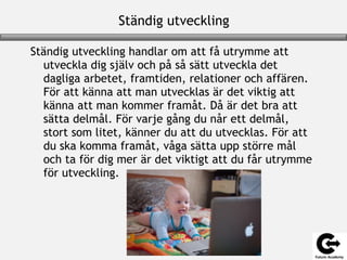 Ständig utveckling
Ständig utveckling handlar om att få utrymme att
utveckla dig själv och på så sätt utveckla det
dagliga arbetet, framtiden, relationer och affären.
För att känna att man utvecklas är det viktig att
känna att man kommer framåt. Då är det bra att
sätta delmål. För varje gång du når ett delmål,
stort som litet, känner du att du utvecklas. För att
du ska komma framåt, våga sätta upp större mål
och ta för dig mer är det viktigt att du får utrymme
för utveckling.
 