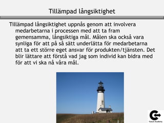 Tillämpad långsiktighet
Tillämpad långsiktighet uppnås genom att involvera
medarbetarna i processen med att ta fram
gemensamma, långsiktiga mål. Målen ska också vara
synliga för att på så sätt underlätta för medarbetarna
att ta ett större eget ansvar för produkten/tjänsten. Det
blir lättare att förstå vad jag som individ kan bidra med
för att vi ska nå våra mål.
 