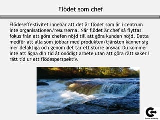 Flödet som chef
Flödeseffektivitet innebär att det är flödet som är i centrum
inte organisationen/resurserna. När flödet är chef så flyttas
fokus från att göra chefen nöjd till att göra kunden nöjd. Detta
medför att alla som jobbar med produkten/tjänsten känner sig
mer delaktiga och genom det tar ett större ansvar. Du kommer
inte att ägna din tid åt onödigt arbete utan att göra rätt saker i
rätt tid ur ett flödesperspektiv.
 