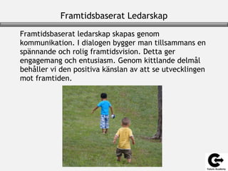 Framtidsbaserat Ledarskap
Framtidsbaserat ledarskap skapas genom
kommunikation. I dialogen bygger man tillsammans en
spännande och rolig framtidsvision. Detta ger
engagemang och entusiasm. Genom kittlande delmål
behåller vi den positiva känslan av att se utvecklingen
mot framtiden.
 