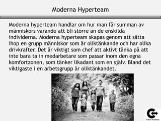 Moderna Hyperteam
Moderna hyperteam handlar om hur man får summan av
människors varande att bli större än de enskilda
individerna. Moderna hyperteam skapas genom att sätta
ihop en grupp människor som är oliktänkande och har olika
drivkrafter. Det är viktigt som chef att aktivt tänka på att
inte bara ta in medarbetare som passar inom den egna
komfortzonen, som tänker likadant som en själv. Bland det
viktigaste i en arbetsgrupp är oliktänkandet.
 