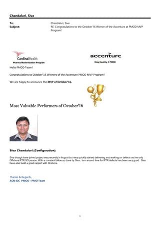 1
Chandaluri, Siva
To: Chandaluri, Siva
Subject: RE: Congratulations to the October'16 Winner of the Accenture at PMOD MVP
Program!
Hello PMOD Team!
Congratulations to October’16 Winners of the Accenture PMOD MVP Program!
We are happy to announce the MVP of October’16.
Most Valuable Performers of October’16
Siva Chandaluri (Configuration)
Siva though have joined project very recently in August but very quickly started delivering and working on defects as the only
Offshore RTR SO person. With a constant follow up done by Siva , turn around time for RTR defects has been very good. Siva
have also build a good rapport with Onshore.
Thanks & Regards,
ACN IDC PMOD - PMO Team
 