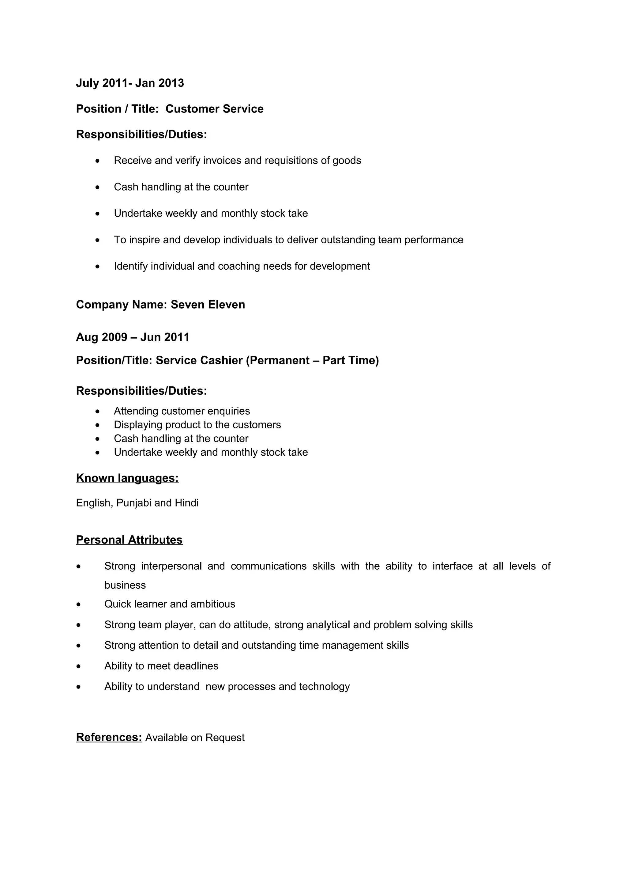 July 2011- Jan 2013
Position / Title: Customer Service
Responsibilities/Duties:
• Receive and verify invoices and requisitions of goods
• Cash handling at the counter
• Undertake weekly and monthly stock take
• To inspire and develop individuals to deliver outstanding team performance
• Identify individual and coaching needs for development
Company Name: Seven Eleven
Aug 2009 – Jun 2011
Position/Title: Service Cashier (Permanent – Part Time)
Responsibilities/Duties:
• Attending customer enquiries
• Displaying product to the customers
• Cash handling at the counter
• Undertake weekly and monthly stock take
Known languages:
English, Punjabi and Hindi
Personal Attributes
• Strong interpersonal and communications skills with the ability to interface at all levels of
business
• Quick learner and ambitious
• Strong team player, can do attitude, strong analytical and problem solving skills
• Strong attention to detail and outstanding time management skills
• Ability to meet deadlines
• Ability to understand new processes and technology
References: Available on Request
 