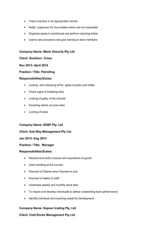 • Track inventory in an appropriate manner.
• Notify supervisor for the problem which are not resolvable
• Organise space in warehouse and perform cleaning duties.
• Learns new procedure and give training to team members
Company Name: Mantr Sesurity Pty Ltd
Client: Southern Cross
Nov 2013- April 2014
Position / Title: Patrolling
Responsibilities/Duties
• Locking and unlocking of the gates of parks and toilets
• Check signs of breaking entry
• Locking of gates of the schools
• Escorting clients at some sites
• Locking of clubs
Company Name: ENSP Pty. Ltd
Client: Sub Way Management Pty Ltd
Jan 2013- Aug 2013
Position / Title: Manager
Responsibilities/Duties:
• Receive and verify invoices and requisitions of goods
• Cash handling at the counter
• Payment of Clients when Payment is due
• Payment of salary to staff
• Undertake weekly and monthly stock take
• To inspire and develop individuals to deliver outstanding team performance
• Identify individual and coaching needs for development
Company Name: Kapoor trading Pty. Ltd
Client: Cold Rocks Management Pty Ltd
 