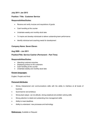 July 2011- Jan 2013
Position / Title: Customer Service
Responsibilities/Duties:
• Receive and verify invoices and requisitions of goods
• Cash handling at the counter
• Undertake weekly and monthly stock take
• To inspire and develop individuals to deliver outstanding team performance
• Identify individual and coaching needs for development
Company Name: Seven Eleven
Aug 2009 – Jun 2011
Position/Title: Service Cashier (Permanent – Part Time)
Responsibilities/Duties:
• Attending customer enquiries
• Displaying product to the customers
• Cash handling at the counter
• Undertake weekly and monthly stock take
Known languages:
English, Punjabi and Hindi
Personal Attributes
• Strong interpersonal and communications skills with the ability to interface at all levels of
business
• Quick learner and ambitious
• Strong team player, can do attitude, strong analytical and problem solving skills
• Strong attention to detail and outstanding time management skills
• Ability to meet deadlines
• Ability to understand new processes and technology
References: Available on Request
 